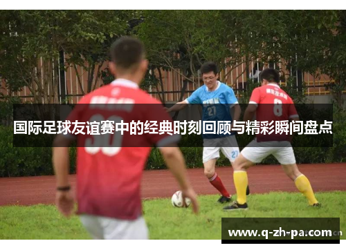 国际足球友谊赛中的经典时刻回顾与精彩瞬间盘点 国际足球友谊赛中的经典时刻回顾与精彩瞬间盘点