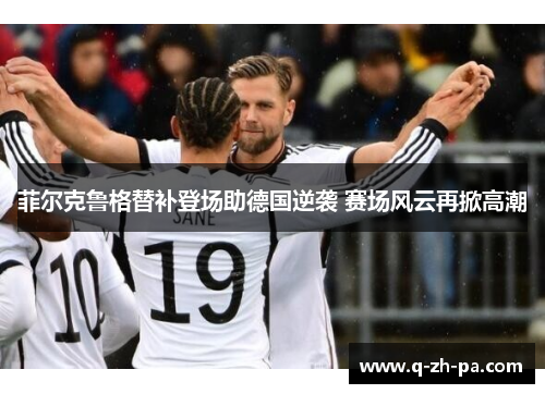 菲尔克鲁格替补登场助德国逆袭 赛场风云再掀高潮 菲尔克鲁格替补登场助德国逆袭 赛场风云再掀高潮