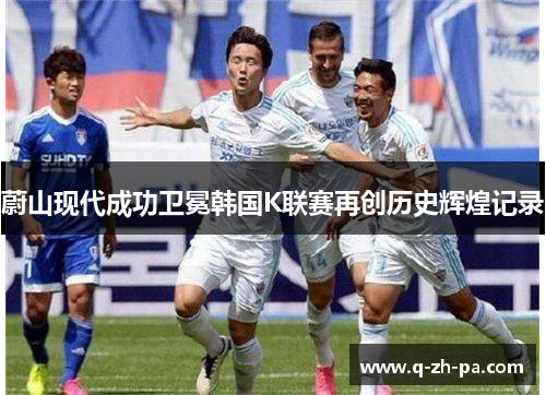 蔚山现代成功卫冕韩国K联赛再创历史辉煌记录 蔚山现代成功卫冕韩国K联赛再创历史辉煌记录