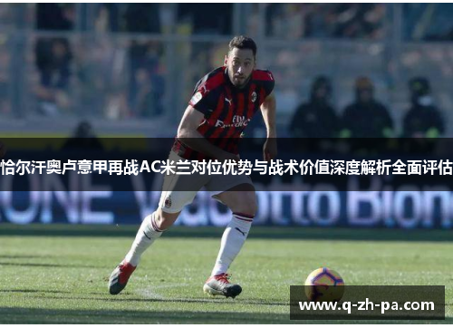 恰尔汗奥卢意甲再战AC米兰对位优势与战术价值深度解析全面评估 恰尔汗奥卢意甲再战AC米兰对位优势与战术价值深度解析全面评估